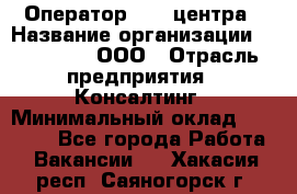 Оператор Call-центра › Название организации ­ LM Group, ООО › Отрасль предприятия ­ Консалтинг › Минимальный оклад ­ 27 000 - Все города Работа » Вакансии   . Хакасия респ.,Саяногорск г.